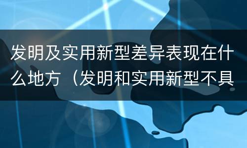 发明及实用新型差异表现在什么地方（发明和实用新型不具有什么特性）