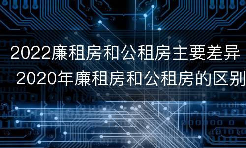 2022廉租房和公租房主要差异 2020年廉租房和公租房的区别