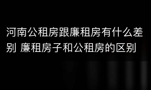 河南公租房跟廉租房有什么差别 廉租房子和公租房的区别