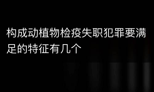 构成动植物检疫失职犯罪要满足的特征有几个