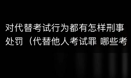 对代替考试行为都有怎样刑事处罚（代替他人考试罪 哪些考试）