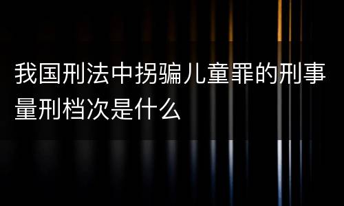 我国刑法中拐骗儿童罪的刑事量刑档次是什么
