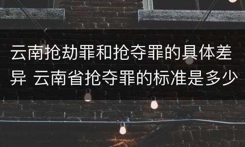 云南抢劫罪和抢夺罪的具体差异 云南省抢夺罪的标准是多少?