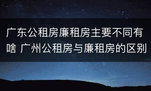 广东公租房廉租房主要不同有啥 广州公租房与廉租房的区别