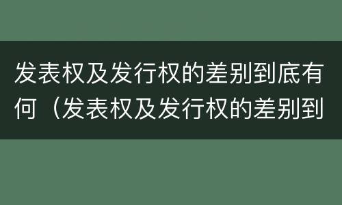 发表权及发行权的差别到底有何（发表权及发行权的差别到底有何区别）