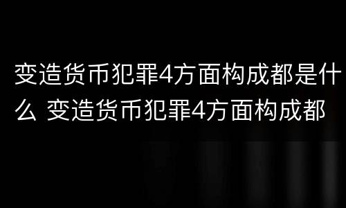 变造货币犯罪4方面构成都是什么 变造货币犯罪4方面构成都是什么意思