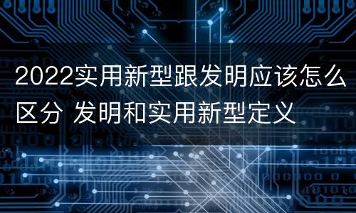 2022实用新型跟发明应该怎么区分 发明和实用新型定义