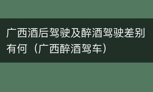 广西酒后驾驶及醉酒驾驶差别有何（广西醉酒驾车）