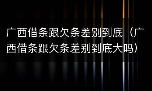广西借条跟欠条差别到底（广西借条跟欠条差别到底大吗）
