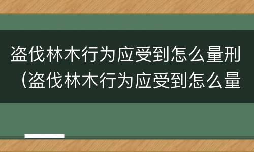 盗伐林木行为应受到怎么量刑（盗伐林木行为应受到怎么量刑处罚）
