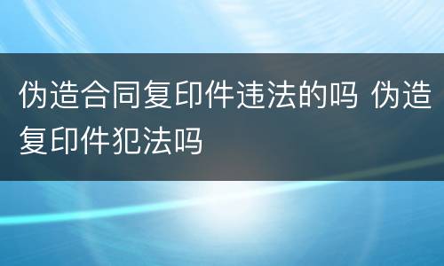 伪造合同复印件违法的吗 伪造复印件犯法吗