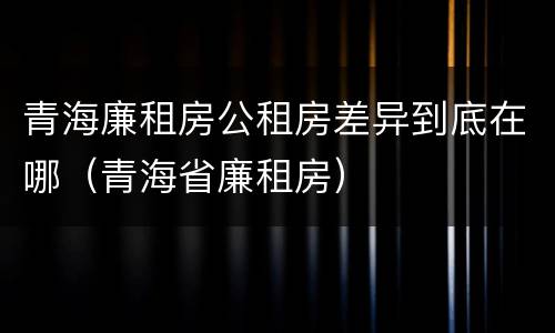 青海廉租房公租房差异到底在哪（青海省廉租房）