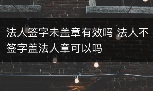 法人签字未盖章有效吗 法人不签字盖法人章可以吗