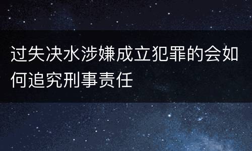 过失决水涉嫌成立犯罪的会如何追究刑事责任