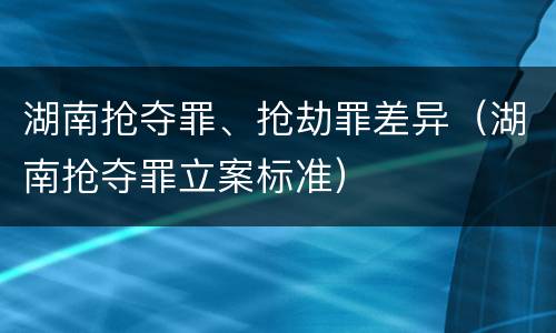 湖南抢夺罪、抢劫罪差异（湖南抢夺罪立案标准）