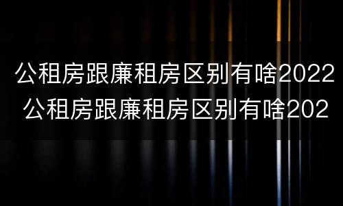 公租房跟廉租房区别有啥2022 公租房跟廉租房区别有啥2022年