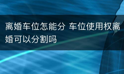 离婚车位怎能分 车位使用权离婚可以分割吗