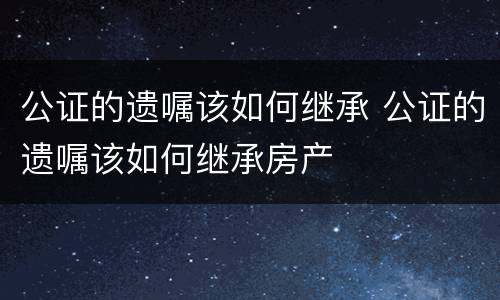 公证的遗嘱该如何继承 公证的遗嘱该如何继承房产