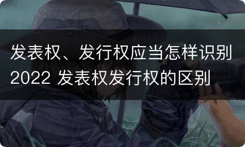 发表权、发行权应当怎样识别2022 发表权发行权的区别