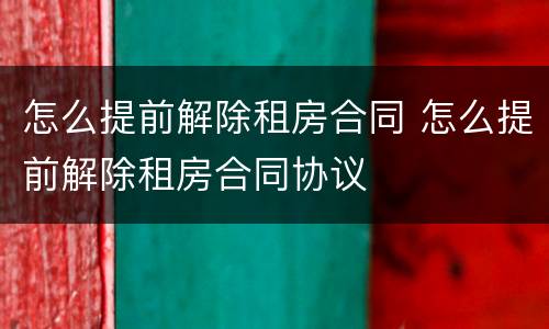 怎么提前解除租房合同 怎么提前解除租房合同协议