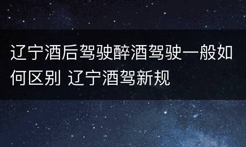 辽宁酒后驾驶醉酒驾驶一般如何区别 辽宁酒驾新规