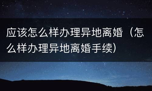 应该怎么样办理异地离婚（怎么样办理异地离婚手续）