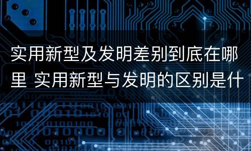 实用新型及发明差别到底在哪里 实用新型与发明的区别是什么