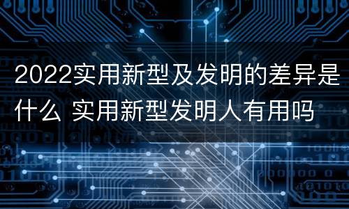 2022实用新型及发明的差异是什么 实用新型发明人有用吗