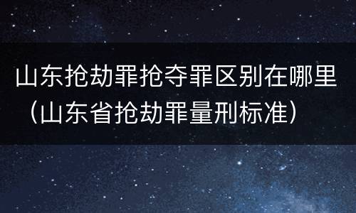 山东抢劫罪抢夺罪区别在哪里（山东省抢劫罪量刑标准）
