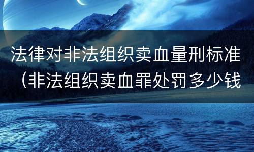 法律对非法组织卖血量刑标准（非法组织卖血罪处罚多少钱）