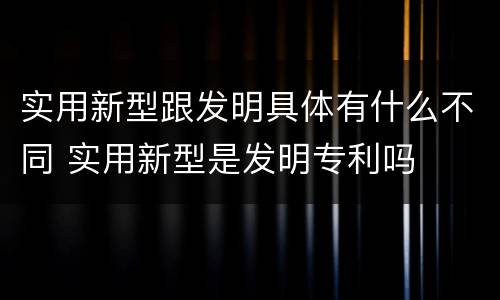 实用新型跟发明具体有什么不同 实用新型是发明专利吗