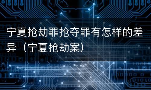 宁夏抢劫罪抢夺罪有怎样的差异（宁夏抢劫案）