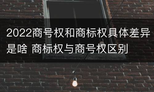 2022商号权和商标权具体差异是啥 商标权与商号权区别
