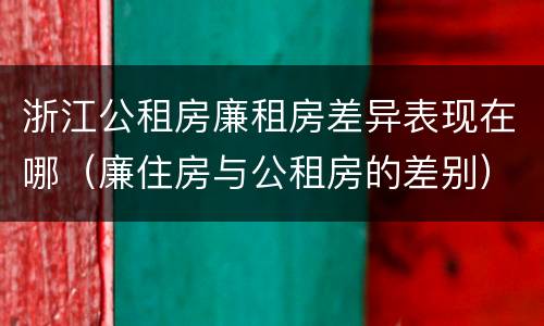 浙江公租房廉租房差异表现在哪（廉住房与公租房的差别）