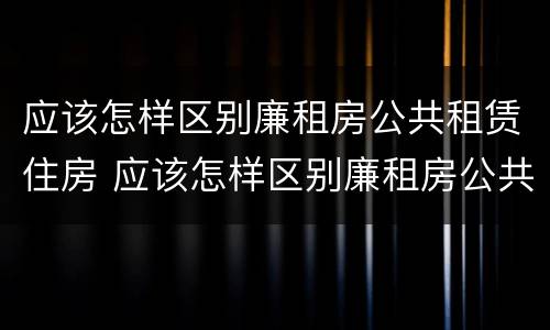 应该怎样区别廉租房公共租赁住房 应该怎样区别廉租房公共租赁住房和住房