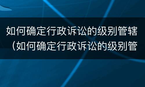 如何确定行政诉讼的级别管辖（如何确定行政诉讼的级别管辖法院）