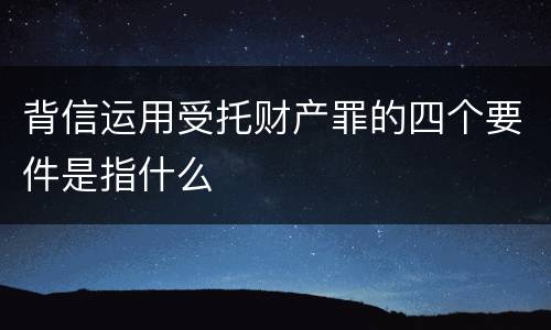 背信运用受托财产罪的四个要件是指什么