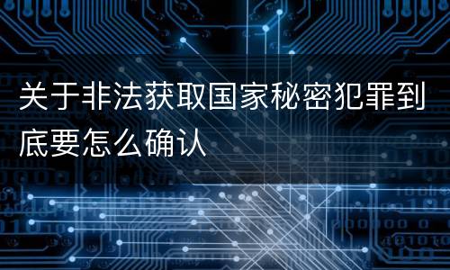 关于非法获取国家秘密犯罪到底要怎么确认