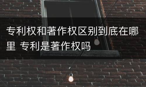 专利权和著作权区别到底在哪里 专利是著作权吗