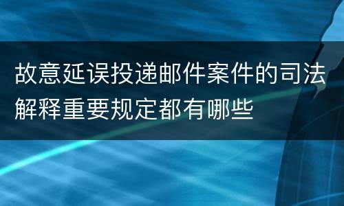 故意延误投递邮件案件的司法解释重要规定都有哪些
