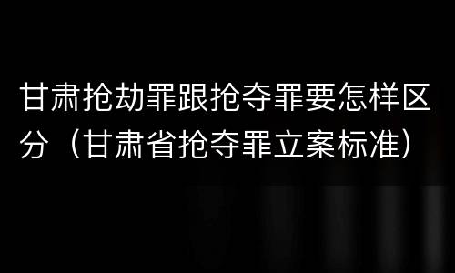 甘肃抢劫罪跟抢夺罪要怎样区分（甘肃省抢夺罪立案标准）