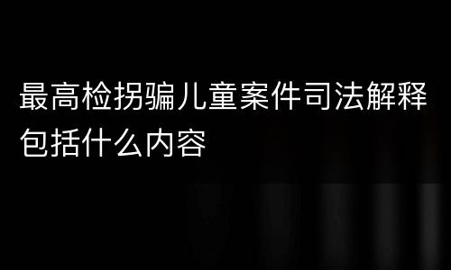 最高检拐骗儿童案件司法解释包括什么内容