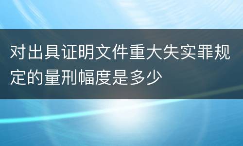 对出具证明文件重大失实罪规定的量刑幅度是多少