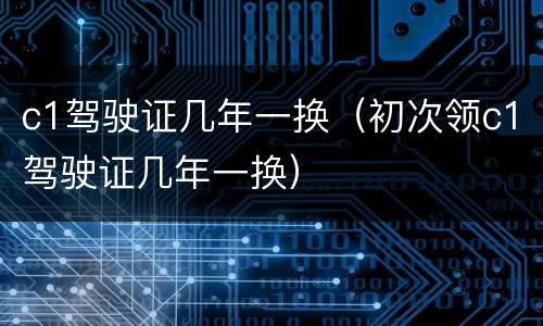 c1驾驶证几年一换（初次领c1驾驶证几年一换）