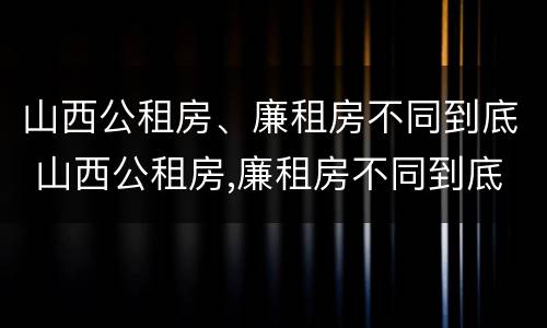 山西公租房、廉租房不同到底 山西公租房,廉租房不同到底怎么办