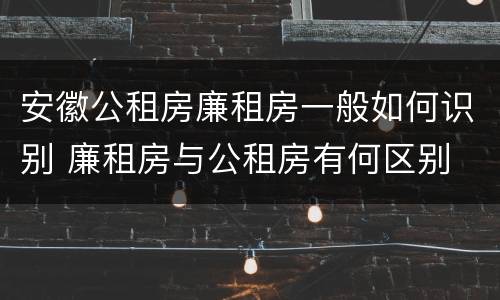安徽公租房廉租房一般如何识别 廉租房与公租房有何区别