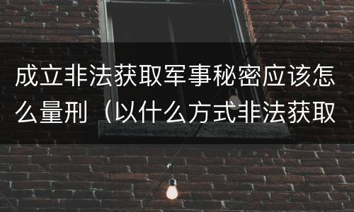 成立非法获取军事秘密应该怎么量刑（以什么方式非法获取军事秘密的构成非法获取军事秘密罪）