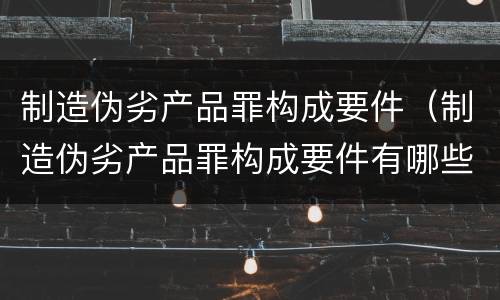 制造伪劣产品罪构成要件（制造伪劣产品罪构成要件有哪些）
