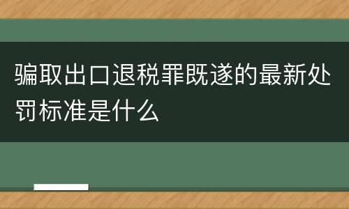 骗取出口退税罪既遂的最新处罚标准是什么