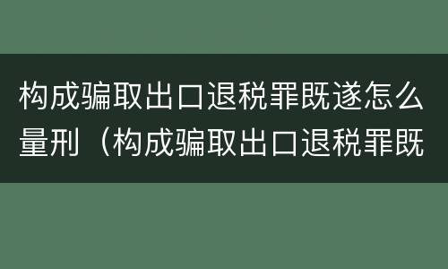 构成骗取出口退税罪既遂怎么量刑（构成骗取出口退税罪既遂怎么量刑标准）